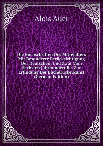 Обложка книги Die Buchschriften Des Mittelalters Mit Besonderer Berucksichtigung Der Deutschen, Und Zwar Vom Sechsten Jahrhundert Bis Zur Erfindung Der Buchdruckerkunst (German Edition), Alois Auer