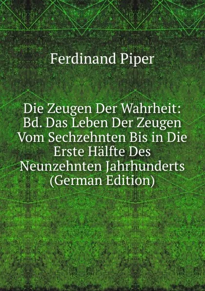 Обложка книги Die Zeugen Der Wahrheit: Bd. Das Leben Der Zeugen Vom Sechzehnten Bis in Die Erste Halfte Des Neunzehnten Jahrhunderts (German Edition), Ferdinand Piper