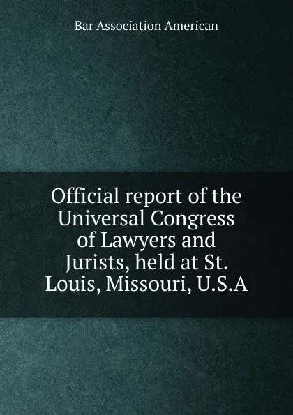 Обложка книги Official report of the Universal Congress of Lawyers and Jurists, held at St. Louis, Missouri, U.S.A, Bar Association American