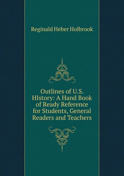 Обложка книги Outlines of U.S. HIstory: A Hand Book of Ready Reference for Students, General Readers and Teachers, Reginald Heber Holbrook