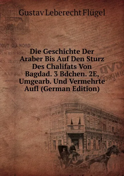 Обложка книги Die Geschichte Der Araber Bis Auf Den Sturz Des Chalifats Von Bagdad. 3 Bdchen. 2E, Umgearb. Und Vermehrte Aufl (German Edition), Gustav Leberecht Flügel