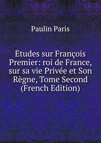 Обложка книги Etudes sur Francois Premier: roi de France, sur sa vie Privee et Son Regne, Tome Second (French Edition), Paulin Paris