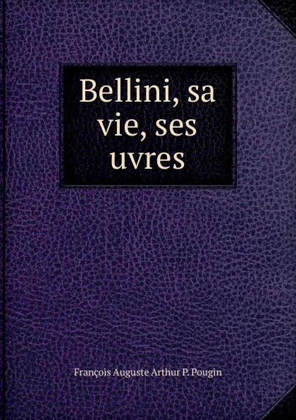 Обложка книги Bellini, sa vie, ses uvres, François Auguste Arthur P. Pougin