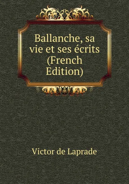 Обложка книги Ballanche, sa vie et ses ecrits (French Edition), Victor de Laprade