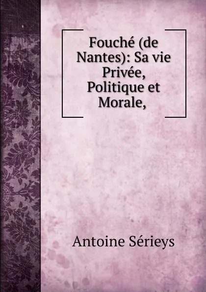 Обложка книги Fouche (de Nantes): Sa vie Privee, Politique et Morale, ., Antoine Sérieys