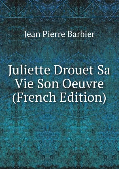 Обложка книги Juliette Drouet Sa Vie Son Oeuvre (French Edition), Jean Pierre Barbier