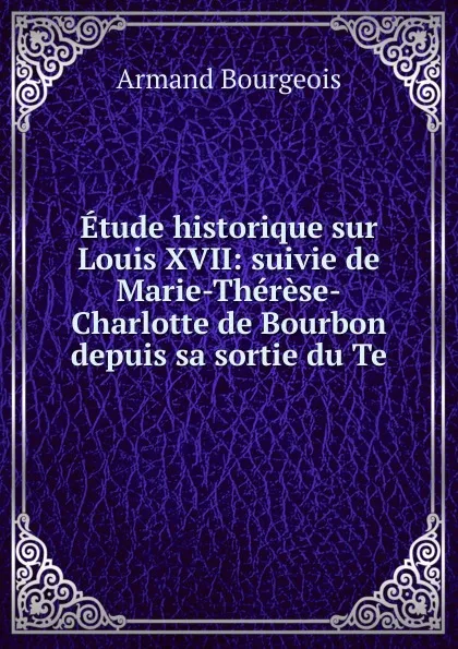 Обложка книги Etude historique sur Louis XVII: suivie de Marie-Therese-Charlotte de Bourbon depuis sa sortie du Te, Armand Bourgeois