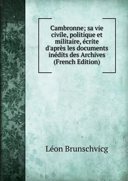 Обложка книги Cambronne; sa vie civile, politique et militaire, ecrite d.apres les documents inedits des Archives (French Edition), Léon Brunschvicg