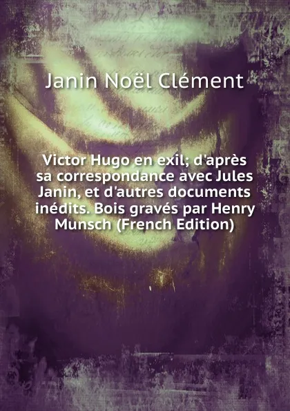 Обложка книги Victor Hugo en exil; d.apres sa correspondance avec Jules Janin, et d.autres documents inedits. Bois graves par Henry Munsch (French Edition), Janin Noël Clément