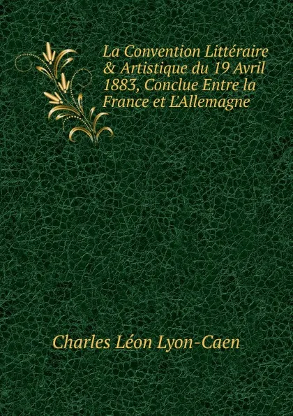 Обложка книги La Convention Litteraire . Artistique du 19 Avril 1883, Conclue Entre la France et L.Allemagne, Charles Léon Lyon-Caen