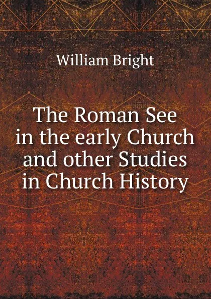 Обложка книги The Roman See in the early Church and other Studies in Church History, William Bright