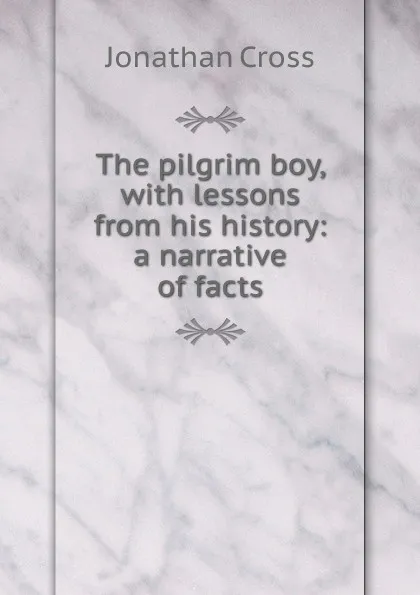 Обложка книги The pilgrim boy, with lessons from his history: a narrative of facts, Jonathan Cross