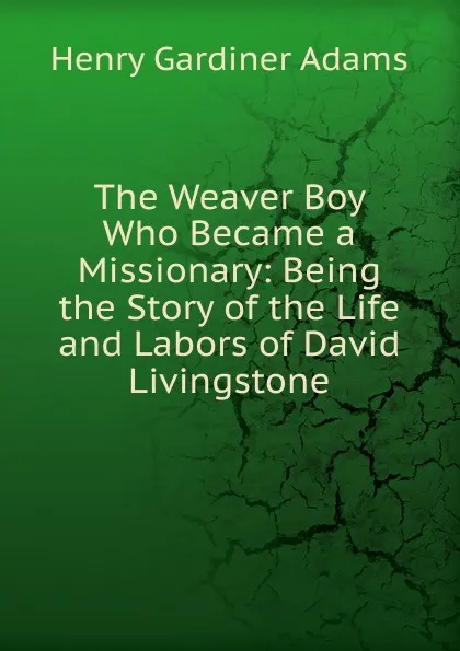 Обложка книги The Weaver Boy Who Became a Missionary: Being the Story of the Life and Labors of David Livingstone, Henry Gardiner Adams