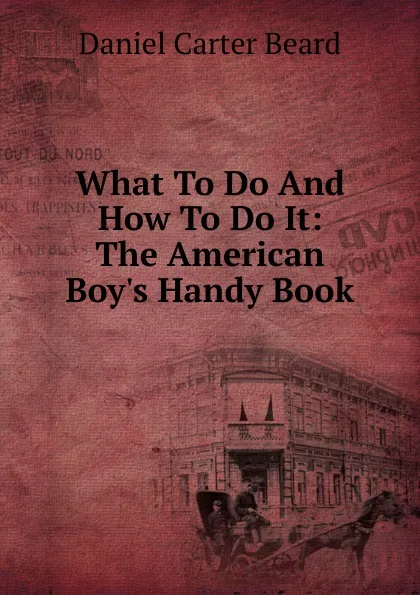 Обложка книги What To Do And How To Do It: The American Boy.s Handy Book, Daniel Carter Beard