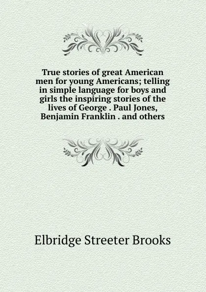 Обложка книги True stories of great American men for young Americans; telling in simple language for boys and girls the inspiring stories of the lives of George . Paul Jones, Benjamin Franklin . and others, Elbridge Streeter Brooks