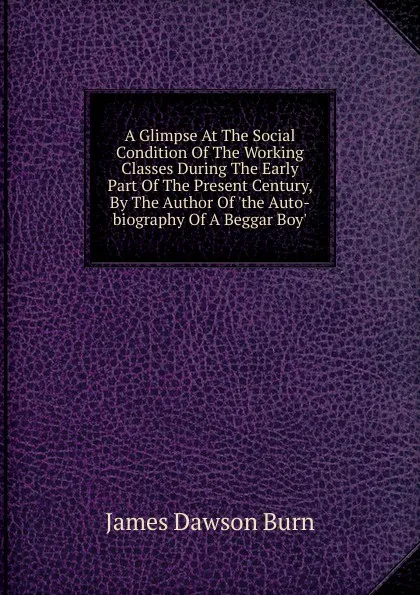 Обложка книги A Glimpse At The Social Condition Of The Working Classes During The Early Part Of The Present Century, By The Author Of .the Auto-biography Of A Beggar Boy.., James Dawson Burn