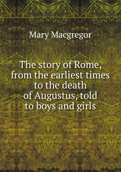 Обложка книги The story of Rome, from the earliest times to the death of Augustus, told to boys and girls, Mary Macgregor