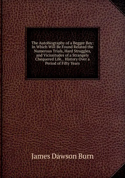 Обложка книги The Autobiography of a Begger Boy: In Which Will Be Found Related the Numerous Trials, Hard Struggles, and Vicissitudes of a Strangely Chequered Life, . History Over a Period of Fifty Years, James Dawson Burn