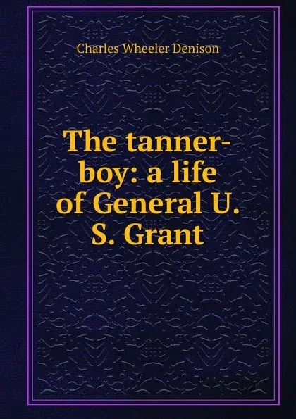 Обложка книги The tanner-boy: a life of General U. S. Grant, Charles Wheeler Denison