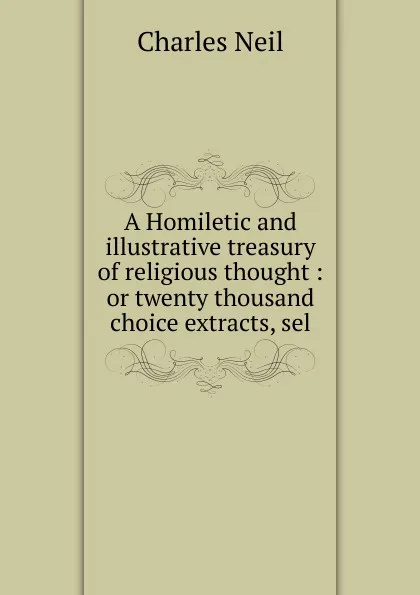 Обложка книги A Homiletic and illustrative treasury of religious thought : or twenty thousand choice extracts, sel, Charles Neil