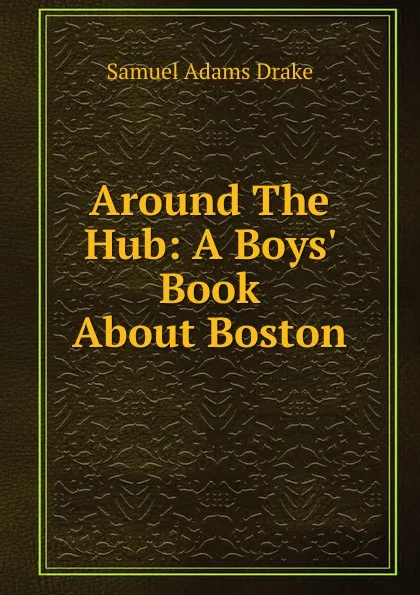 Обложка книги Around The Hub: A Boys. Book About Boston, Samuel Adams Drake