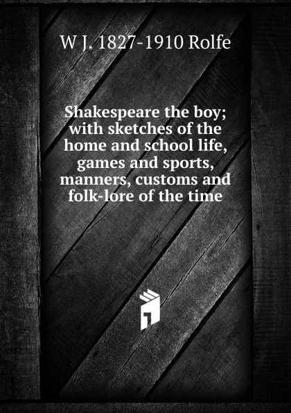 Обложка книги Shakespeare the boy; with sketches of the home and school life, games and sports, manners, customs and folk-lore of the time, W J. 1827-1910 Rolfe