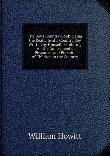 Обложка книги The Boy.s Country-Book: Being the Real Life of a Country Boy Written by Himself, Exhibiting All the Amusements, Pleasures, and Pursuits of Children in the Country, Howitt William