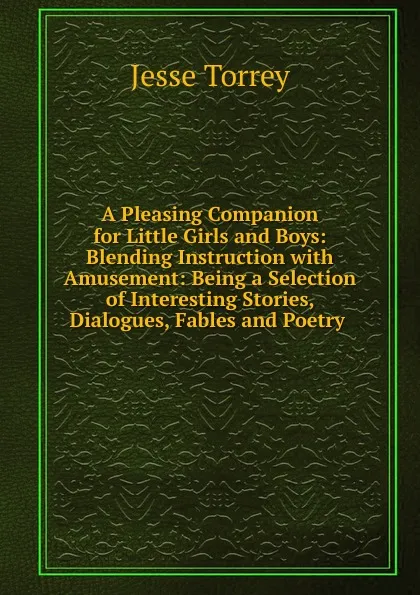 Обложка книги A Pleasing Companion for Little Girls and Boys: Blending Instruction with Amusement: Being a Selection of Interesting Stories, Dialogues, Fables and Poetry ., Jesse Torrey