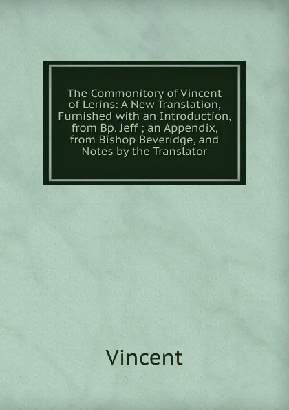 Обложка книги The Commonitory of Vincent of Lerins: A New Translation, Furnished with an Introduction, from Bp. Jeff ; an Appendix, from Bishop Beveridge, and Notes by the Translator, Vincent