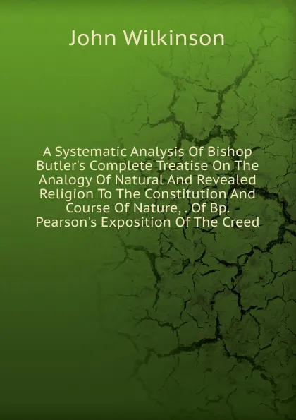 Обложка книги A Systematic Analysis Of Bishop Butler.s Complete Treatise On The Analogy Of Natural And Revealed Religion To The Constitution And Course Of Nature, . Of Bp. Pearson.s Exposition Of The Creed, John Wilkinson