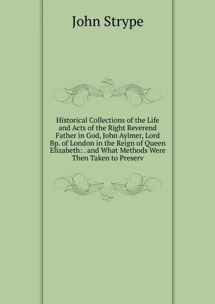 Обложка книги Historical Collections of the Life and Acts of the Right Reverend Father in God, John Aylmer, Lord Bp. of London in the Reign of Queen Elizabeth: . and What Methods Were Then Taken to Preserv, John Strype