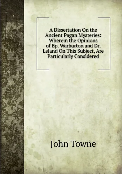 Обложка книги A Dissertation On the Ancient Pagan Mysteries: Wherein the Opinions of Bp. Warburton and Dr. Leland On This Subject, Are Particularly Considered, John Towne