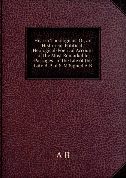 Обложка книги Histrio Theologicus, Or, an Historical-Political- Heological-Poetical Account of the Most Remarkable Passages . in the Life of the Late B-P of S-M Signed A.B, A B