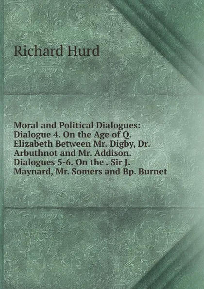 Обложка книги Moral and Political Dialogues: Dialogue 4. On the Age of Q. Elizabeth Between Mr. Digby, Dr. Arbuthnot and Mr. Addison. Dialogues 5-6. On the . Sir J. Maynard, Mr. Somers and Bp. Burnet, Hurd Richard