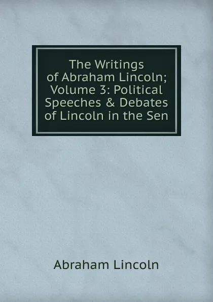 Обложка книги The Writings of Abraham Lincoln; Volume 3: Political Speeches . Debates of Lincoln in the Sen, Abraham Lincoln