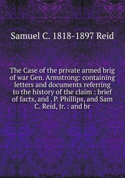 Обложка книги The Case of the private armed brig of war Gen. Armstrong: containing letters and documents referring to the history of the claim : brief of facts, and . P. Phillips, and Sam C. Reid, Jr. : and br, Samuel C. 1818-1897 Reid