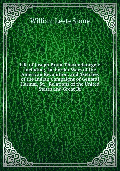 Обложка книги Life of Joseph Brant-Thayendanegea: Including the Border Wars of the American Revolution, and Sketches of the Indian Campaigns of General Harmar, St. . Relations of the United States and Great Br, William Leete Stone