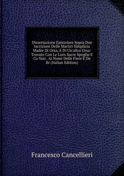 Обложка книги Dissertazione Epistolare Sopra Due Iscrizioni Delle Martiri Simplicia Madre Di Orsa, E Di Un.altra Orsa: Trovate Con Le Loro Sacre Spoglie E Co Vasi . Ai Nomi Delle Fiere E De Br (Italian Edition), Francesco Cancellieri