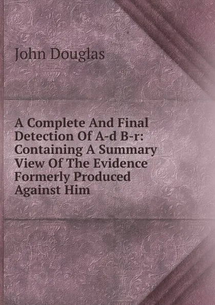 Обложка книги A Complete And Final Detection Of A-d B-r: Containing A Summary View Of The Evidence Formerly Produced Against Him, John Douglas