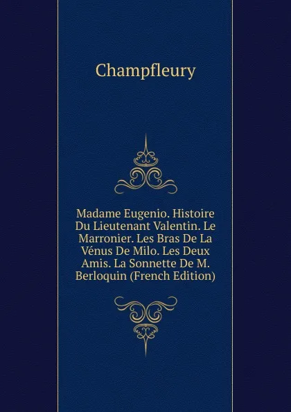 Обложка книги Madame Eugenio. Histoire Du Lieutenant Valentin. Le Marronier. Les Bras De La Venus De Milo. Les Deux Amis. La Sonnette De M. Berloquin (French Edition), Champfleury