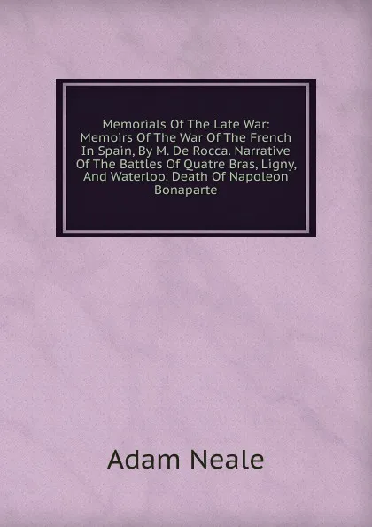 Обложка книги Memorials Of The Late War: Memoirs Of The War Of The French In Spain, By M. De Rocca. Narrative Of The Battles Of Quatre Bras, Ligny, And Waterloo. Death Of Napoleon Bonaparte, Adam Neale