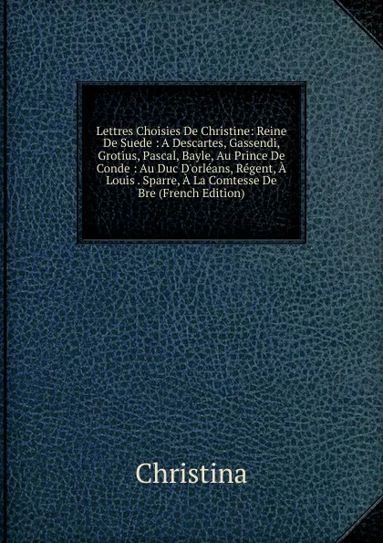 Обложка книги Lettres Choisies De Christine: Reine De Suede : A Descartes, Gassendi, Grotius, Pascal, Bayle, Au Prince De Conde : Au Duc D.orleans, Regent, A Louis . Sparre, A La Comtesse De Bre (French Edition), Christina