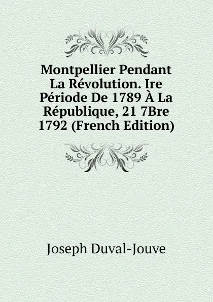 Обложка книги Montpellier Pendant La Revolution. Ire Periode De 1789 A La Republique, 21 7Bre 1792 (French Edition), Joseph Duval-Jouve