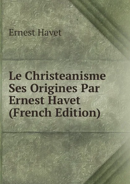 Обложка книги Le Christeanisme Ses Origines Par Ernest Havet (French Edition), Ernest Havet