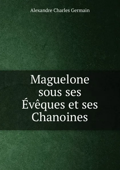 Обложка книги Maguelone sous ses Eveques et ses Chanoines, Alexandre Charles Germain