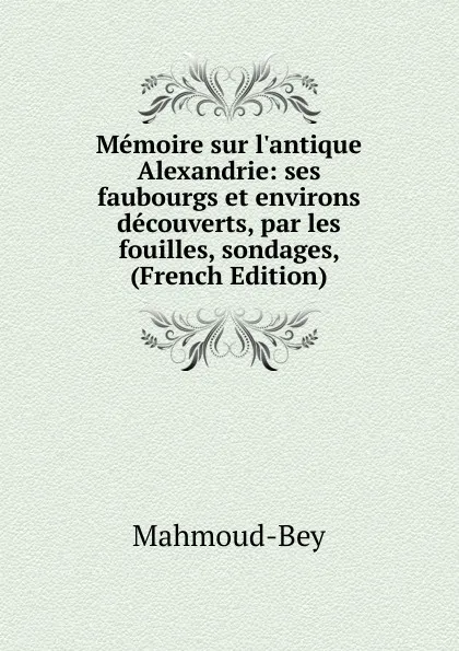 Обложка книги Memoire sur l.antique Alexandrie: ses faubourgs et environs decouverts, par les fouilles, sondages, (French Edition), Mahmoud-Bey