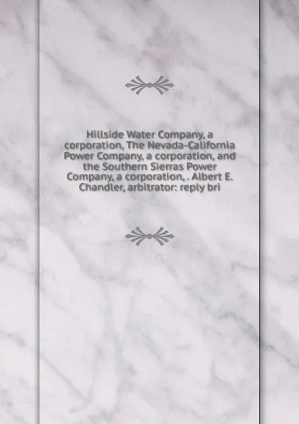 Обложка книги Hillside Water Company, a corporation, The Nevada-California Power Company, a corporation, and the Southern Sierras Power Company, a corporation, . Albert E. Chandler, arbitrator: reply bri, 