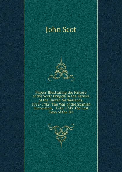 Обложка книги Papers Illustrating the History of the Scots Brigade in the Service of the United Netherlands, 1572-1782: The War of the Spanish Succession, . 1742-1749. the Last Days of the Bri, John Scot