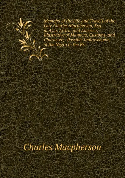 Обложка книги Memoirs of the Life and Travels of the Late Charles Macpherson, Esq. in Asia, Africa, and America: Illustrative of Manners, Customs, and Character; . Possible Improvement, of the Negro in the Bri, Charles Macpherson