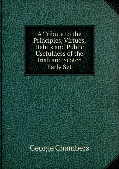 Обложка книги A Tribute to the Principles, Virtues, Habits and Public Usefulness of the Irish and Scotch Early Set, George Chambers